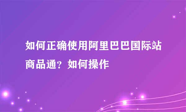 如何正确使用阿里巴巴国际站商品通？如何操作