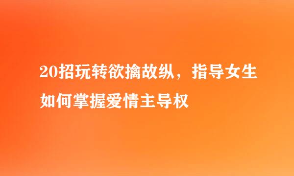 20招玩转欲擒故纵，指导女生如何掌握爱情主导权