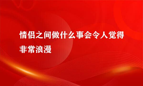 情侣之间做什么事会令人觉得非常浪漫