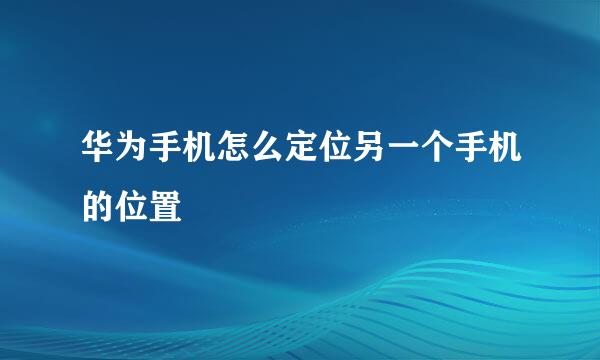 华为手机怎么定位另一个手机的位置