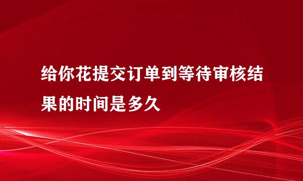 给你花提交订单到等待审核结果的时间是多久