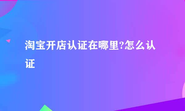 淘宝开店认证在哪里?怎么认证