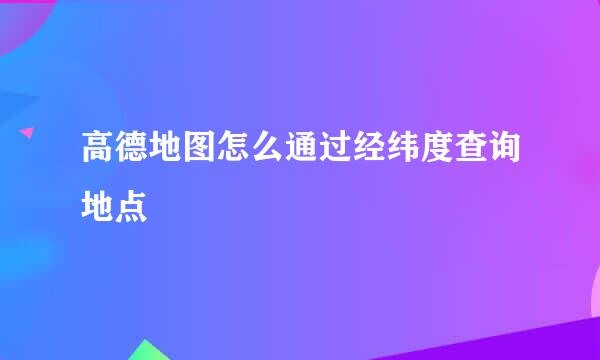 高德地图怎么通过经纬度查询地点