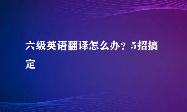 六级英语翻译怎么办？5招搞定