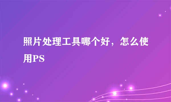 照片处理工具哪个好，怎么使用PS