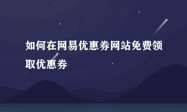 如何在网易优惠券网站免费领取优惠券