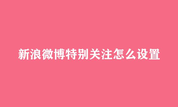 新浪微博特别关注怎么设置