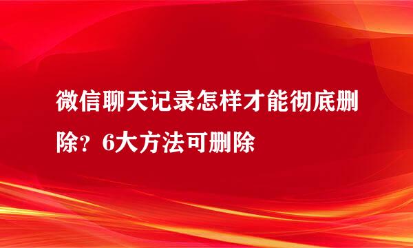 微信聊天记录怎样才能彻底删除？6大方法可删除