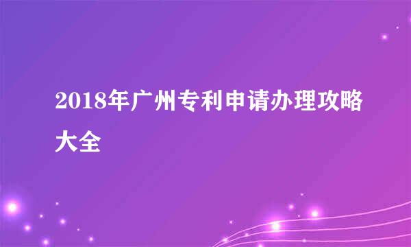 2018年广州专利申请办理攻略大全