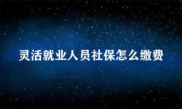 灵活就业人员社保怎么缴费