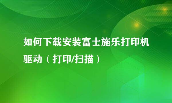 如何下载安装富士施乐打印机驱动（打印/扫描）