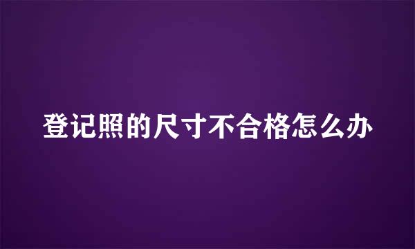 登记照的尺寸不合格怎么办