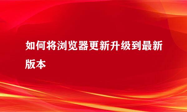 如何将浏览器更新升级到最新版本