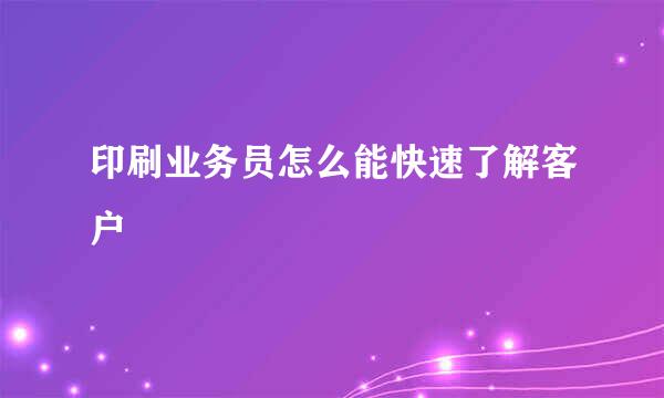 印刷业务员怎么能快速了解客户