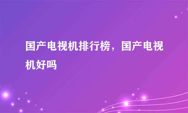 国产电视机排行榜，国产电视机好吗