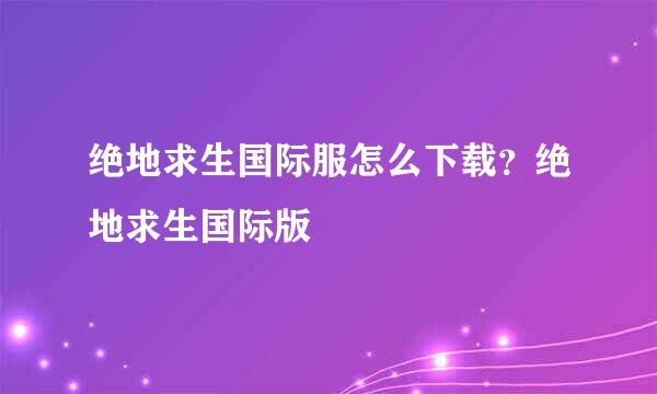 绝地求生国际服怎么下载？绝地求生国际版