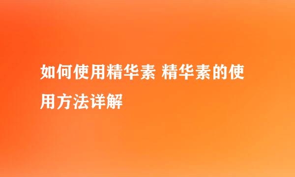 如何使用精华素 精华素的使用方法详解