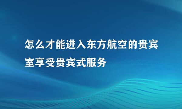 怎么才能进入东方航空的贵宾室享受贵宾式服务