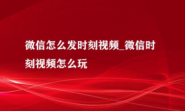 微信怎么发时刻视频_微信时刻视频怎么玩