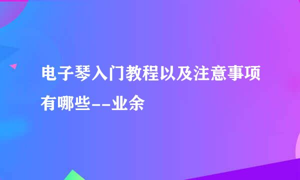 电子琴入门教程以及注意事项有哪些--业余