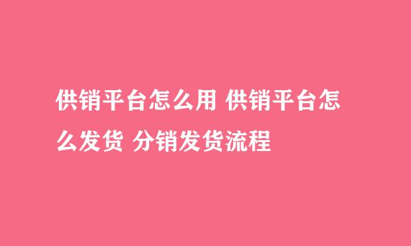 供销平台怎么用 供销平台怎么发货 分销发货流程