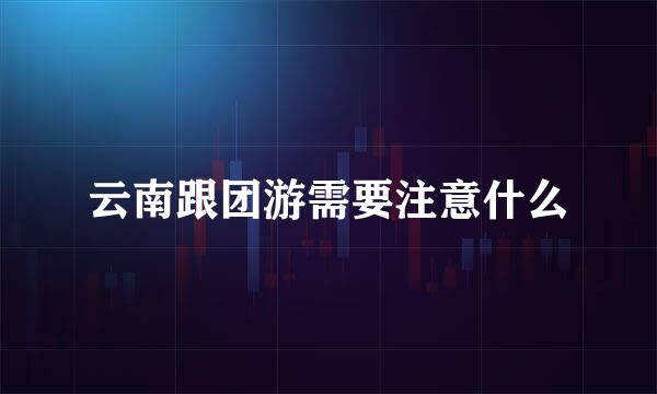 云南跟团游需要注意什么