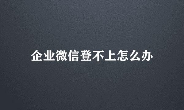 企业微信登不上怎么办