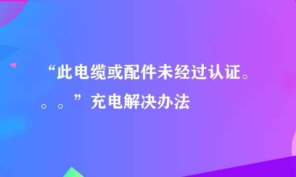 “此电缆或配件未经过认证。。。”充电解决办法