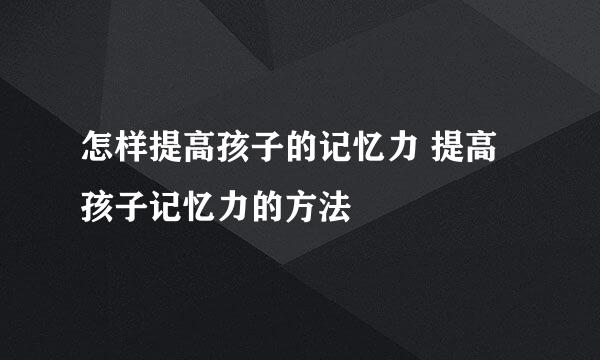 怎样提高孩子的记忆力 提高孩子记忆力的方法