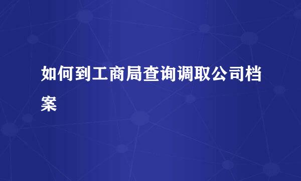 如何到工商局查询调取公司档案