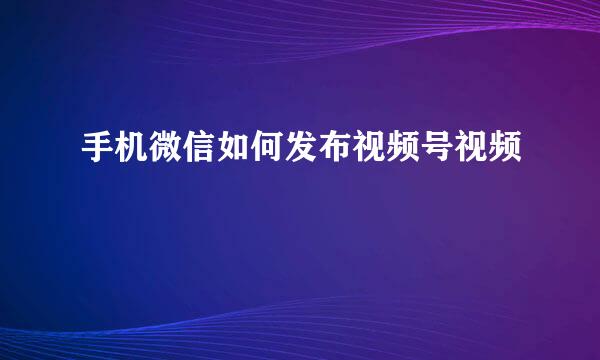 手机微信如何发布视频号视频