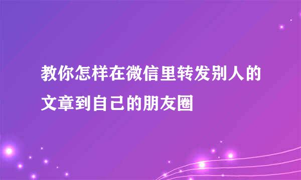 教你怎样在微信里转发别人的文章到自己的朋友圈