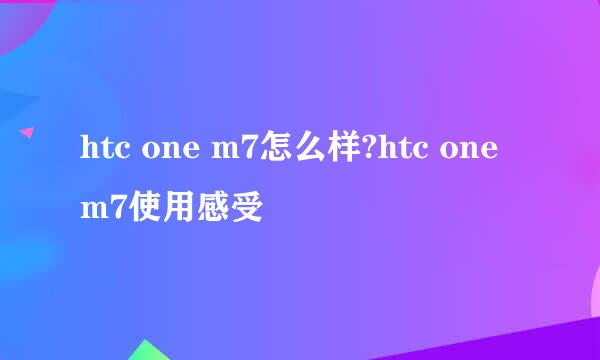 htc one m7怎么样?htc one m7使用感受