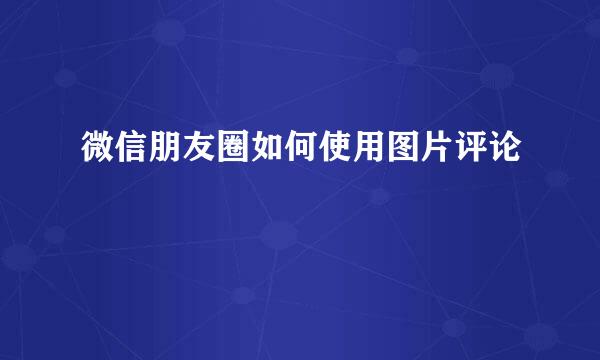 微信朋友圈如何使用图片评论