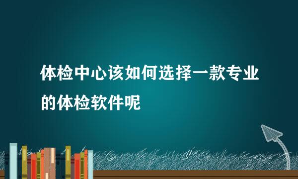 体检中心该如何选择一款专业的体检软件呢