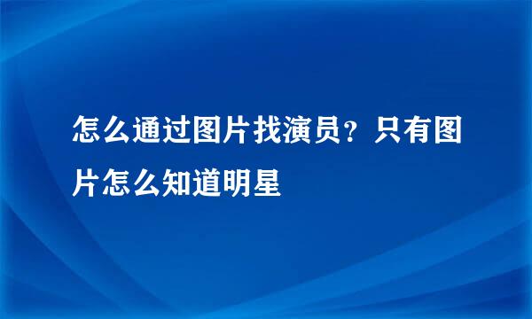 怎么通过图片找演员？只有图片怎么知道明星