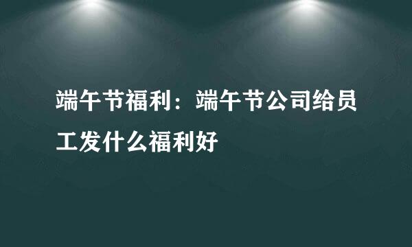 端午节福利：端午节公司给员工发什么福利好