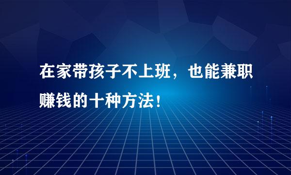 在家带孩子不上班，也能兼职赚钱的十种方法！