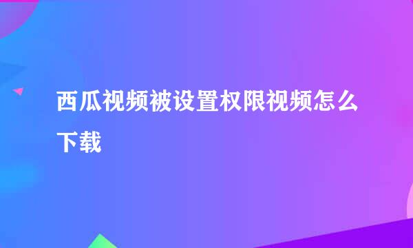 西瓜视频被设置权限视频怎么下载