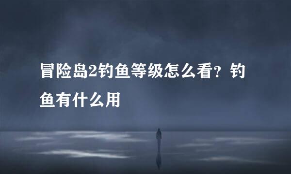 冒险岛2钓鱼等级怎么看？钓鱼有什么用