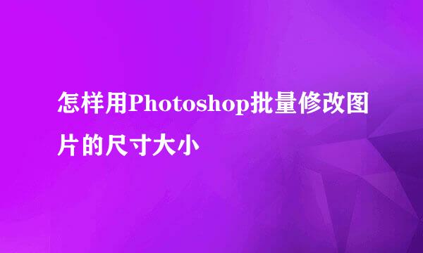 怎样用Photoshop批量修改图片的尺寸大小