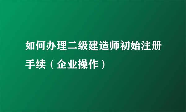 如何办理二级建造师初始注册手续（企业操作）