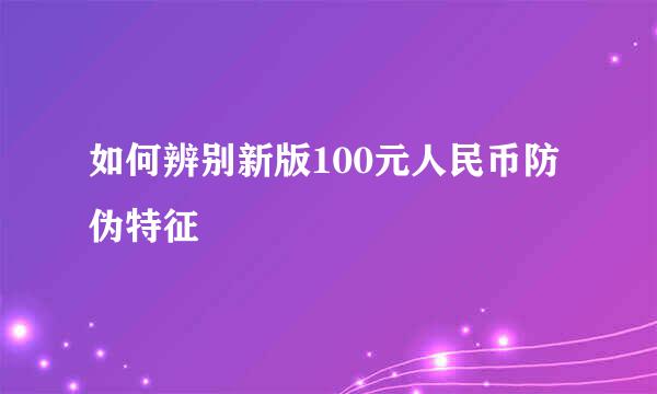 如何辨别新版100元人民币防伪特征