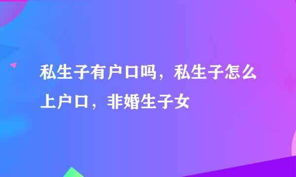 私生子有户口吗，私生子怎么上户口，非婚生子女