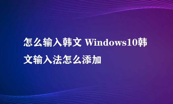 怎么输入韩文 Windows10韩文输入法怎么添加