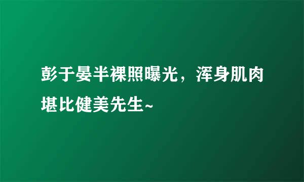 彭于晏半裸照曝光，浑身肌肉堪比健美先生~