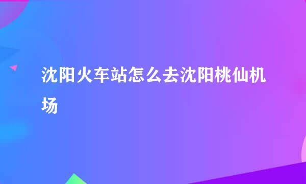 沈阳火车站怎么去沈阳桃仙机场