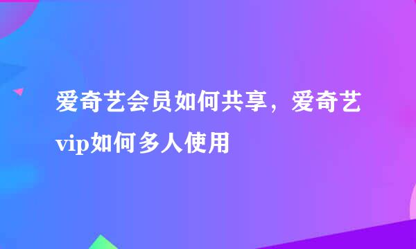 爱奇艺会员如何共享，爱奇艺vip如何多人使用