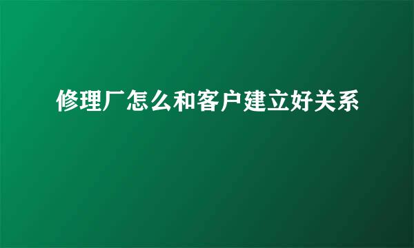 修理厂怎么和客户建立好关系