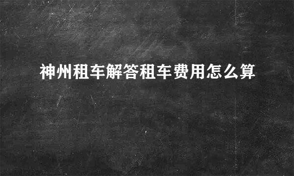 神州租车解答租车费用怎么算